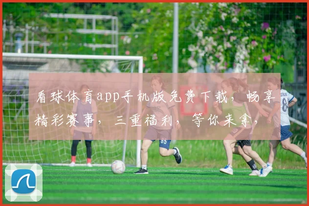 看球体育app手机版免费下载，畅享精彩赛事，三重福利，等你来拿，不容错过