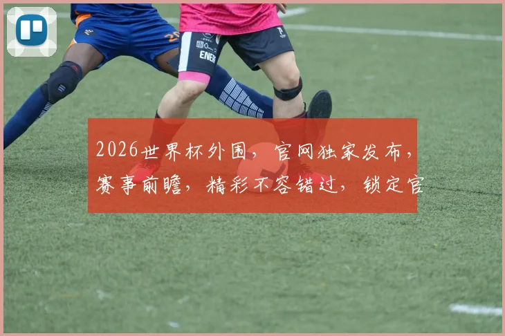 2026世界杯外围，官网独家发布，赛事前瞻，精彩不容错过，锁定官方资讯，共赴足球盛宴