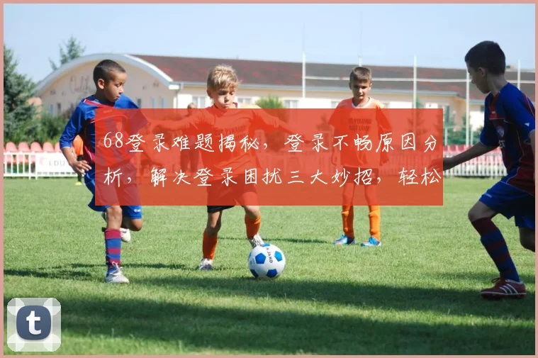 68登录难题揭秘，登录不畅原因分析，解决登录困扰三大妙招，轻松登录无障碍