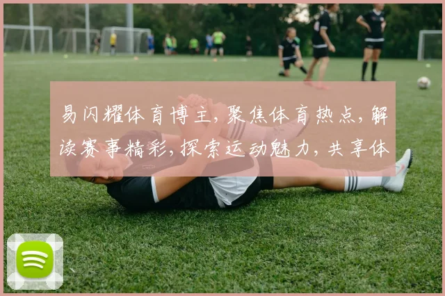 易闪耀体育博主,聚焦体育热点,解读赛事精彩,探索运动魅力,共享体育盛宴