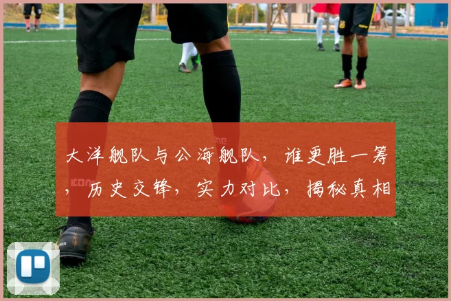 大洋舰队与公海舰队，谁更胜一筹，历史交锋，实力对比，揭秘真相，三军谁称霸